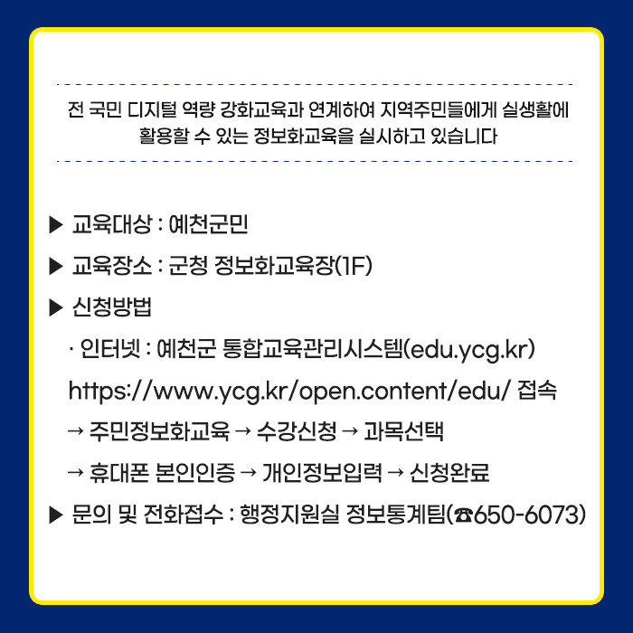 전 국민 디지털 역량 강화교육과 연계하여 지역주민들에게 실생활에 활용할 수 있는 정보화교육을 실시하고 있습니다 교육대상 : 예천군민 교육장소:군청정보화교육장(1F) 신청방법: 인터넷 : 예천군 통합교육관리시스템(edu.ycg.kr) https://www.ycg.kr/open.content/edu/접속 >주민정보화교육>수강신청>과목센터